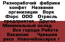 Разнорабочий  фабрики конфет › Название организации ­ Ворк Форс, ООО › Отрасль предприятия ­ Другое › Минимальный оклад ­ 27 000 - Все города Работа » Вакансии   . Чувашия респ.,Новочебоксарск г.